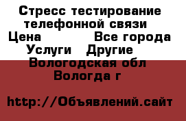 Стресс-тестирование телефонной связи › Цена ­ 1 000 - Все города Услуги » Другие   . Вологодская обл.,Вологда г.